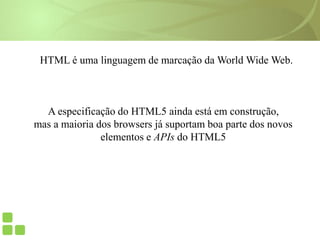 HTML é uma linguagem de marcação da World Wide Web.
A especificação do HTML5 ainda está em construção,
mas a maioria dos browsers já suportam boa parte dos novos
elementos e APIs do HTML5
 