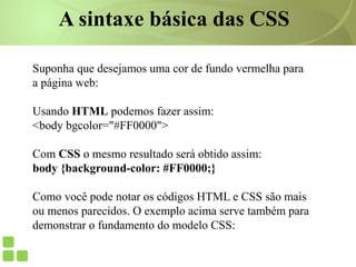 Suponha que desejamos uma cor de fundo vermelha para
a página web:
Usando HTML podemos fazer assim:
<body bgcolor="#FF0000">
Com CSS o mesmo resultado será obtido assim:
body {background-color: #FF0000;}
Como você pode notar os códigos HTML e CSS são mais
ou menos parecidos. O exemplo acima serve também para
demonstrar o fundamento do modelo CSS:
A sintaxe básica das CSS
 