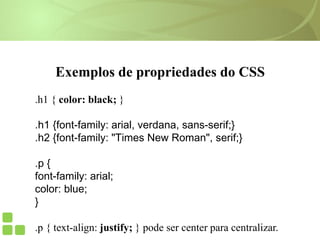 Exemplos de propriedades do CSS
.h1 { color: black; }
.h1 {font-family: arial, verdana, sans-serif;}
.h2 {font-family: "Times New Roman", serif;}
.p {
font-family: arial;
color: blue;
}
.p { text-align: justify; } pode ser center para centralizar.
 