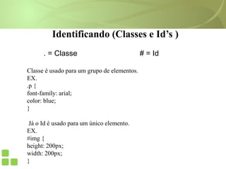 Identificando (Classes e Id’s )
. = Classe # = Id
Classe é usado para um grupo de elementos.
EX.
.p {
font-family: arial;
color: blue;
}
Já o Id é usado para um único elemento.
EX.
#img {
height: 200px;
width: 200px;
}
 