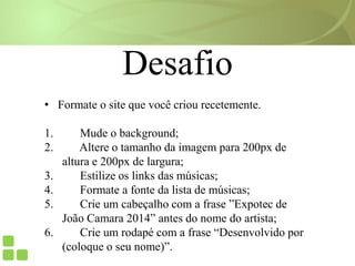 Desafio
• Formate o site que você criou recetemente.
1. Mude o background;
2. Altere o tamanho da imagem para 200px de
altura e 200px de largura;
3. Estilize os links das músicas;
4. Formate a fonte da lista de músicas;
5. Crie um cabeçalho com a frase ”Expotec de
João Camara 2014” antes do nome do artista;
6. Crie um rodapé com a frase “Desenvolvido por
(coloque o seu nome)”.
 