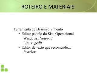 ROTEIRO E MATERIAIS
Ferramenta de Desenvolvimento
• Editor padrão do Sist. Operacional
Windows: Notepad
Linux: gedit
• Editor de texto que recomendo...
Brackets
 