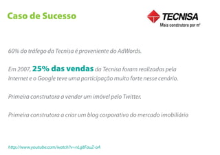 Caso de Sucesso


60% do tráfego da Tecnisa é proveniente do AdWords.

Em 2007, 25% das vendas da Tecnisa foram realizadas pela
Internet e o Google teve uma participação muito forte nesse cenário.

Primeira construtora a vender um imóvel pelo Twitter.

Primeira construtora a criar um blog corporativo do mercado imobiliário




http://www.youtube.com/watch?v=nLg8FauZ-oA
 