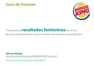 Caso de Sucesso




“Conseguimos    resultados fantásticos               em termos
de criar conhecimento de marca e também de mostrar a nossa loso a."




Afonso Braga
Gerente de Marketing do BURGER KING do Brasil
http://www.youtube.com/watch?v=3NtdvQAnEcU
 