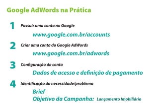 Google AdWords na Prática

1   Possuir uma conta no Google

         www.google.com.br/accounts

2   Criar uma conta do Google AdWords

         www.google.com.br/adwords

3   Con guração da conta

         Dados de acesso e de nição de pagamento

4   Identi cação da necessidade/problema

         Brief
         Objetivo da Campanha:             Lançamento Imobiliário
 