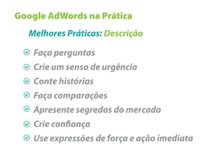 Google AdWords na Prática
   Melhores Práticas: Descrição

    Faça perguntas
    Crie um senso de urgência
    Conte histórias
    Faça comparações
    Apresente segredos do mercado
    Crie con ança
    Use expressões de força e ação imediata
 