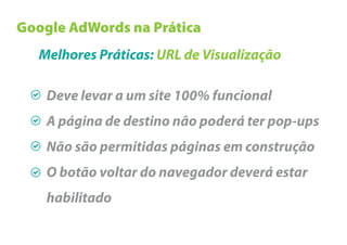 Google AdWords na Prática
   Melhores Práticas: URL de Visualização

    Deve levar a um site 100% funcional
    A página de destino não poderá ter pop-ups
    Não são permitidas páginas em construção
    O botão voltar do navegador deverá estar
    habilitado
 