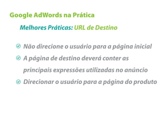 Google AdWords na Prática
   Melhores Práticas: URL de Destino

    Não direcione o usuário para a página inicial
    A página de destino deverá conter as
    principais expressões utilizadas no anúncio
    Direcionar o usuário para a página do produto
 