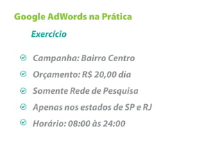 Google AdWords na Prática
   Exercício

   Campanha: Bairro Centro
   Orçamento: R$ 20,00 dia
   Somente Rede de Pesquisa
   Apenas nos estados de SP e RJ
   Horário: 08:00 às 24:00
 