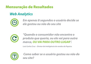 Mensuração de Resultados
  Web Analytics
         Em apenas 8 segundos o usuário decide se
   8
         ele gostou ou não do seu site


         “Quando o consumidor não encontra o
         produto que queria, ou ele vai para outra
         marca, OU VAI PARA OUTRO LUGAR”.
         Luiz Carlos Cruz – Diretor de Inteligência de vendas da Pepsico



         Como saber se o usuário gostou ou não do
         seu site?
 