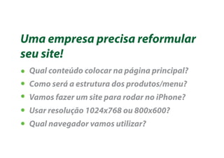 Uma empresa precisa reformular
seu site!
 Qual conteúdo colocar na página principal?
 Como será a estrutura dos produtos/menu?
 Vamos fazer um site para rodar no iPhone?
 Usar resolução 1024x768 ou 800x600?
 Qual navegador vamos utilizar?
 