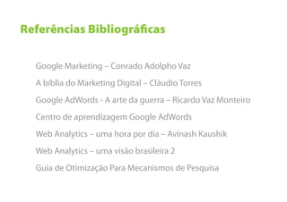 Referências Bibliográﬁcas

  Google Marketing – Conrado Adolpho Vaz
  A bíblia do Marketing Digital – Cláudio Torres
  Google AdWords - A arte da guerra – Ricardo Vaz Monteiro
  Centro de aprendizagem Google AdWords
  Web Analytics – uma hora por dia – Avinash Kaushik
  Web Analytics – uma visão brasileira 2
  Guia de Otimização Para Mecanismos de Pesquisa
 
