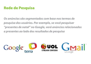 Rede de Pesquisa

Os anúncios são segmentados com base nos termos de
pesquisa dos usuários. Por exemplo, se você pesquisar
“presentes de natal” no Google, verá anúncios relacionados
a presentes ao lado dos resultados de pesquisa
 