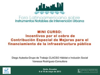 1
Quito, Ecuador
6 al 10 de mayo de 2013
MINI CURSO:
Incentivos por el cobro de
Contribución Especial de Mejoras para el
financiamiento de la infraestructura pública
Diego Aulestia-Grupo de Trabajo CLACSO Hábitat e Inclusión Social
Vanessa Rodríguez-Consultora
 