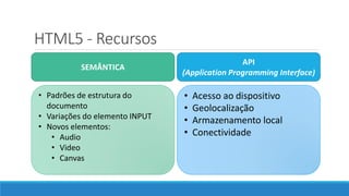 HTML5 - Recursos
SEMÂNTICA
API
(Application Programming Interface)
• Padrões de estrutura do
documento
• Variações do elemento INPUT
• Novos elementos:
• Audio
• Video
• Canvas
• Acesso ao dispositivo
• Geolocalização
• Armazenamento local
• Conectividade
 