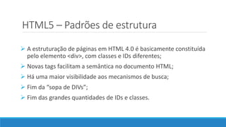 HTML5 – Padrões de estrutura
 A estruturação de páginas em HTML 4.0 é basicamente constituída
pelo elemento <div>, com classes e IDs diferentes;
 Novas tags facilitam a semântica no documento HTML;
 Há uma maior visibilidade aos mecanismos de busca;
 Fim da “sopa de DIVs”;
 Fim das grandes quantidades de IDs e classes.
 