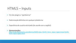 HTML5 – Inputs
 Fim dos plugins e “gambiarras”
 Padronização definitiva em qualquer plataforma
 Experiência do usuário otimizada (de acordo com a região!)
 Demonstrações:
http://cdn.sixrevisions.com/demos/0345-new_html5_form_input_types/new-html5-
form-input-types.html
 