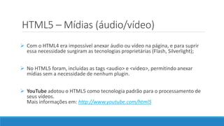 HTML5 – Mídias (áudio/vídeo)
 Com o HTML4 era impossível anexar áudio ou vídeo na página, e para suprir
essa necessidade surgiram as tecnologias proprietárias (Flash, Silverlight);
 No HTML5 foram, incluídas as tags <audio> e <video>, permitindo anexar
mídias sem a necessidade de nenhum plugin.
 YouTube adotou o HTML5 como tecnologia padrão para o processamento de
seus vídeos.
Mais informações em: http://www.youtube.com/html5
 