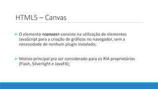 HTML5 – Canvas
 O elemento <canvas> consiste na utilização de elementos
JavaScript para a criação de gráficos no navegador, sem a
necessidade de nenhum plugin instalado;
 Motivo principal pra ser considerado para os RIA proprietários
(Flash, Silverlight e JavaFX);
 