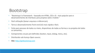 Bootstrap
• “Bootstrap é o framework – baseado em HTML, CSS e JS - mais popular para o
desenvolvimento de interfaces para projetos web e mobile.”
• Fácil utilização (baixar arquivos e referenciar);
• Torna o desenvolvimento front-end (UI) mais rápido e fácil;
• Feito para pessoas de todos os níveis, dispositivos de todas as formas e os projetos de todos
os tamanhos;
• Componentes visuais pré-definidos (button, input, dialog, menu, etc);
• Distribuído sob licença Open-source;
• Site: http://getbootstrap.com
 