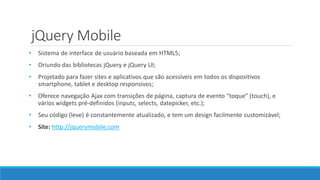jQuery Mobile
• Sistema de interface de usuário baseada em HTML5;
• Oriundo das bibliotecas jQuery e jQuery UI;
• Projetado para fazer sites e aplicativos que são acessíveis em todos os dispositivos
smartphone, tablet e desktop responsivos;
• Oferece navegação Ajax com transições de página, captura de evento “toque” (touch), e
vários widgets pré-definidos (inputs, selects, datepicker, etc.);
• Seu código (leve) é constantemente atualizado, e tem um design facilmente customizável;
• Site: http://jquerymobile.com
 