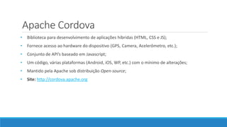 Apache Cordova
• Biblioteca para desenvolvimento de aplicações híbridas (HTML, CSS e JS);
• Fornece acesso ao hardware do dispositivo (GPS, Camera, Acelerômetro, etc.);
• Conjunto de API’s baseado em Javascript;
• Um código, várias plataformas (Android, iOS, WP, etc.) com o mínimo de alterações;
• Mantido pela Apache sob distribuição Open-source;
• Site: http://cordova.apache.org
 