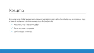 Resumo
Um programa global que conecta os desenvolvedores com a Intel em tudo que se relaciona com
a área de software - do desenvolvimento à distribuição:
 Recursos para o desenvolvedor
 Recursos para a empresa
 Comunidade envolvida
 