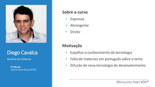 Diego Cavalca
Analista de Sistemas
• Professor
Centro Paula Souza (ETEC)
Minicurso Intel XDK®
Sobre o curso
• Expresso
• Abrangente
• Direto
Motivação
• Espalhar o conhecimento da tecnologia
• Falta de materiais em português sobre o tema
• Difusão de nova tecnologia de desenvolvimento
 