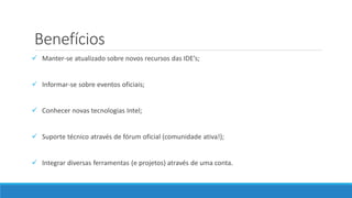 Benefícios
 Manter-se atualizado sobre novos recursos das IDE’s;
 Informar-se sobre eventos oficiais;
 Conhecer novas tecnologias Intel;
 Suporte técnico através de fórum oficial (comunidade ativa!);
 Integrar diversas ferramentas (e projetos) através de uma conta.
 