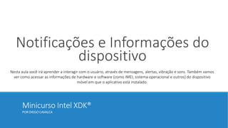 Minicurso Intel XDK®
POR DIEGO CAVALCA
Notificações e Informações do
dispositivo
Nesta aula você irá aprender a interagir com o usuário, através de mensagens, alertas, vibração e sons. Também vamos
ver como acessar as informações de hardware e software (como IMEI, sistema operacional e outros) do dispositivo
móvel em que o aplicativo está instalado.
 