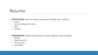 Resumo
 NOTIFICAÇÕES: Recursos audio-visuais para interação com o usuário;
 Popup;
 Caixa de diálogo informativa;
 Beep;
 Vibração;
 INFORMAÇÕES: Dados do dispositivo no qual o aplicativo está instalado;
 Modelo;
 Plataforma (S.O.);
 Versão do S.O.;
 UUID (IMEI);
 