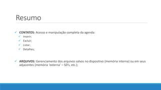 Resumo
 CONTATOS: Acesso e manipulação completa da agenda:
 Inserir;
 Excluir;
 Listar;
 Detalhes;
 ARQUIVOS: Gerenciamento dos arquivos salvos no dispositivo (memória interna) ou em seus
adjacentes (memória ‘externa’ – SD’s, etc.);
 