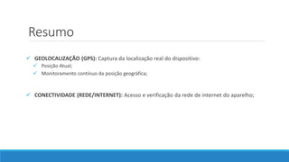 Resumo
 GEOLOCALIZAÇÃO (GPS): Captura da localização real do dispositivo:
 Posição Atual;
 Monitoramento contínuo da posição geográfica;
 CONECTIVIDADE (REDE/INTERNET): Acesso e verificação da rede de internet do aparelho;
 