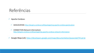 Referências
 Apache Cordova:
 GEOLOCATION: http://plugins.cordova.io/#/package/org.apache.cordova.geolocation
 CONNECTION (Network Information):
http://plugins.cordova.io/#/package/org.apache.cordova.network-information
 Google Maps (v3): https://developers.google.com/maps/documentation/javascript/?hl=pt-br
 