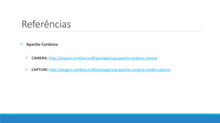 Referências
 Apache Cordova:
 CAMERA: http://plugins.cordova.io/#/package/org.apache.cordova.camera
 CAPTURE: http://plugins.cordova.io/#/package/org.apache.cordova.media-capture
 