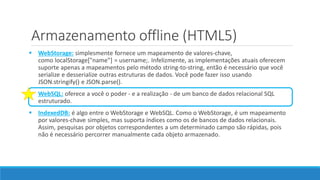  WebStorage: simplesmente fornece um mapeamento de valores-chave,
como localStorage["name"] = username;. Infelizmente, as implementações atuais oferecem
suporte apenas a mapeamentos pelo método string-to-string, então é necessário que você
serialize e desserialize outras estruturas de dados. Você pode fazer isso usando
JSON.stringify() e JSON.parse().
 WebSQL: oferece a você o poder - e a realização - de um banco de dados relacional SQL
estruturado.
 IndexedDB: é algo entre o WebStorage e WebSQL. Como o WebStorage, é um mapeamento
por valores-chave simples, mas suporta índices como os de bancos de dados relacionais.
Assim, pesquisas por objetos correspondentes a um determinado campo são rápidas, pois
não é necessário percorrer manualmente cada objeto armazenado.
Armazenamento offline (HTML5)
 