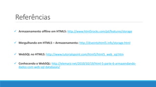 Referências
 Armazenamento offline em HTML5: http://www.html5rocks.com/pt/features/storage
 Mergulhando em HTML5 – Armazenamento: http://diveintohtml5.info/storage.html
 WebSQL no HTML5: http://www.tutorialspoint.com/html5/html5_web_sql.htm
 Conhecendo o WebSQL: http://elemarjr.net/2010/10/19/html-5-parte-6-armazendando-
dados-com-web-sql-databases/
 