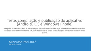 Minicurso Intel XDK®
POR DIEGO CAVALCA
Teste, compilação e publicação do aplicativo
(Android, iOS e Windows Phone)
Chegamos na reta final! É hora de testar, compilar e publicar o aplicativo nas lojas. Aprenda a utilizar todos os recursos
de teste e 'build' da ferramenta Intel XDK, além de conhecer os passos necessários para distribuir seu aplicativo para o
público.
 