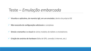 Teste – Emulação embarcada
 Visualiza o aplicativo, de maneira ágil, em um emulador, dentro da própria IDE
 Não necessita de configurações adicionais e complexas
 Simula o tamanho e o visual de vários modelos de tablets e smartphones
 Criação de cenários de hardware (falta de GPS, conexão à internet, etc.)
 
