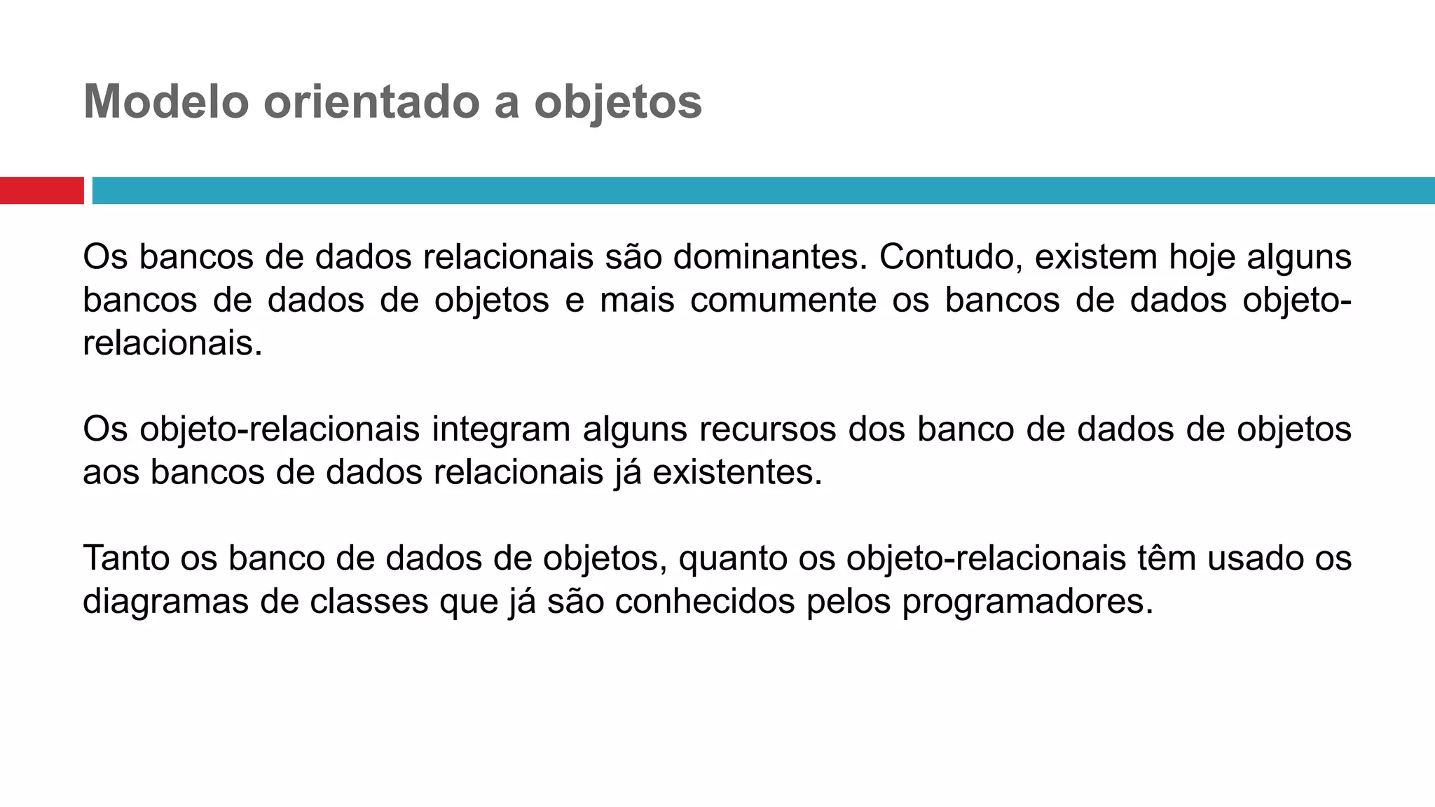Modelo orientado a objetos
Os bancos de dados relacionais são dominantes. Contudo, existem hoje alguns
bancos de dados de objetos e mais comumente os bancos de dados objeto-
relacionais.
Os objeto-relacionais integram alguns recursos dos banco de dados de objetos
aos bancos de dados relacionais já existentes.
Tanto os banco de dados de objetos, quanto os objeto-relacionais têm usado os
diagramas de classes que já são conhecidos pelos programadores.
 