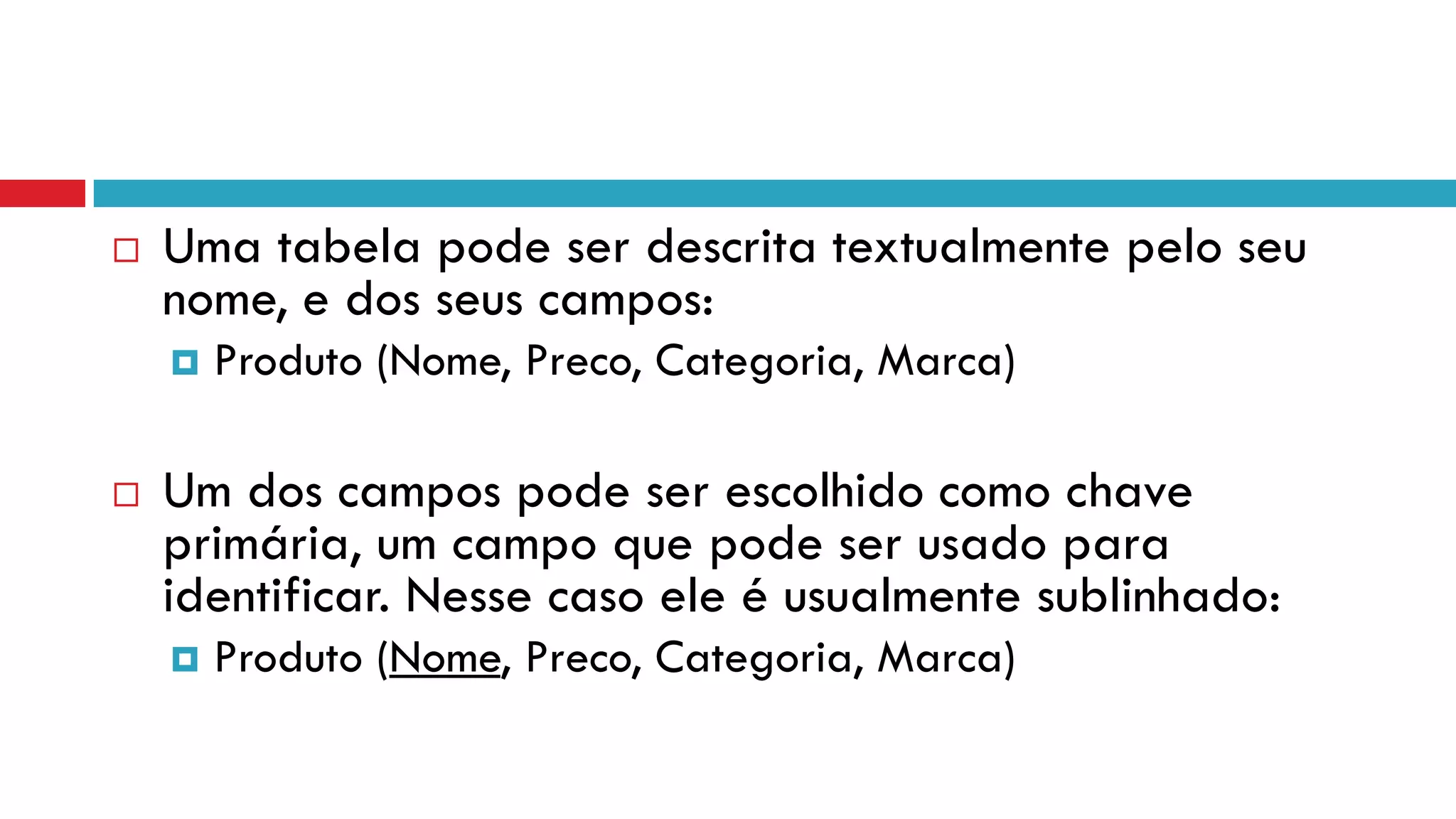  Uma tabela pode ser descrita textualmente pelo seu
nome, e dos seus campos:
 Produto (Nome, Preco, Categoria, Marca)
 Um dos campos pode ser escolhido como chave
primária, um campo que pode ser usado para
identificar. Nesse caso ele é usualmente sublinhado:
 Produto (Nome, Preco, Categoria, Marca)
 