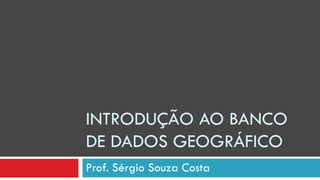 INTRODUÇÃO AO BANCO
DE DADOS GEOGRÁFICO
Prof. Sérgio Souza Costa
 