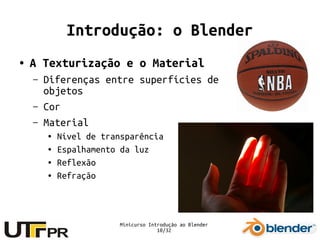 Minicurso Introdução ao Blender
10/32
Introdução: o Blender
● A Texturização e o Material
– Diferenças entre superfícies de
objetos
– Cor
– Material
● Nível de transparência
● Espalhamento da luz
● Reflexão
● Refração
 