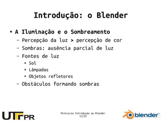 Minicurso Introdução ao Blender
11/32
Introdução: o Blender
● A Iluminação e o Sombreamento
– Percepção da luz > percepção de cor
– Sombras: ausência parcial de luz
– Fontes de luz
● Sol
● Lâmpadas
● Objetos refletores
– Obstáculos formando sombras
 
