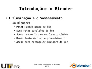 Minicurso Introdução ao Blender
12/32
Introdução: o Blender
● A Iluminação e o Sombreamento
– No Blender:
● Point: único ponto de luz
● Sun: raios paralelos de luz
● Spot: produz luz em um formato cônico
● Hemi: fonte de luz de preenchimento
● Area: área retangular emissora de luz
 