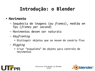 Minicurso Introdução ao Blender
13/32
Introdução: o Blender
● Movimento
– Sequência de imagens (ou frames), medida em
fps (frames per second)
– Movimentos devem ser naturais
– Keyframing
● Distinguir objetos que se movem do cenário fixo
– Rigging
● Criar “esqueleto” do objeto para controle de
movimentos
 