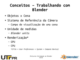 Minicurso Introdução ao Blender
14/32
Conceitos – Trabalhando com
Blender
● Objetos x Cena
● Sistema de Referência da Câmera
– Campo de visualização de uma cena
● Unidade de medidas
– Blender units
● Renderização*
– GPU
– CPU
*(File User Preferences System Compute Device)→ → →
 