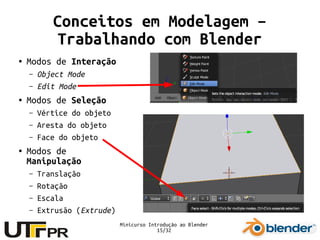 Minicurso Introdução ao Blender
15/32
Conceitos em Modelagem –
Trabalhando com Blender
● Modos de Interação
– Object Mode
– Edit Mode
● Modos de Seleção
– Vértice do objeto
– Aresta do objeto
– Face do objeto
● Modos de
Manipulação
– Translação
– Rotação
– Escala
– Extrusão (Extrude)
 