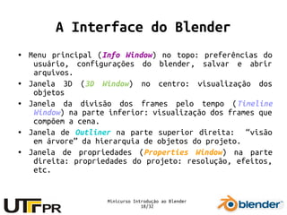 Minicurso Introdução ao Blender
18/32
A Interface do Blender
● Menu principal (Info Window) no topo: preferências do
usuário, configurações do blender, salvar e abrir
arquivos.
● Janela 3D (3D Window) no centro: visualização dos
objetos
● Janela da divisão dos frames pelo tempo (Timeline
Window) na parte inferior: visualização dos frames que
compõem a cena.
● Janela de Outliner na parte superior direita: “visão
em árvore” da hierarquia de objetos do projeto.
● Janela de propriedades (Properties Window) na parte
direita: propriedades do projeto: resolução, efeitos,
etc.
 