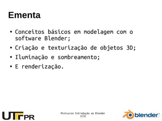 Minicurso Introdução ao Blender
2/32
Ementa
● Conceitos básicos em modelagem com o
software Blender;
● Criação e texturização de objetos 3D;
● Iluminação e sombreamento;
● E renderização.
 